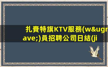 扎賚特旗KTV服務(wù)員招聘公司日結(jié)穩(wěn)定溫暖有愛