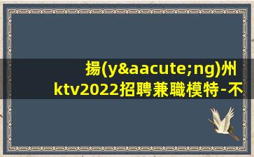 揚(yáng)州ktv2022招聘兼職模特-不勉強(qiáng)合適就來(lái)