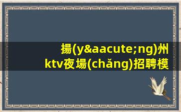 揚(yáng)州ktv夜場(chǎng)招聘模特-新人上班穩(wěn)定