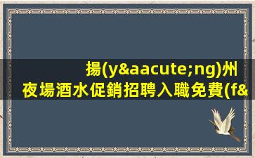 揚(yáng)州夜場酒水促銷招聘入職免費(fèi).薪資13起步