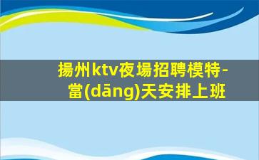 揚州ktv夜場招聘模特-當(dāng)天安排上班