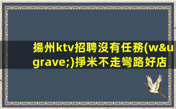 揚州ktv招聘沒有任務(wù)掙米不走彎路好店無任務(wù)揚州