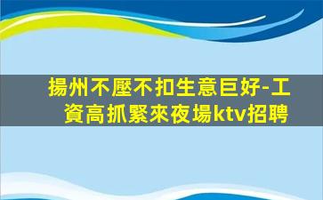 揚州不壓不扣生意巨好-工資高抓緊來夜場ktv招聘