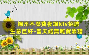 揚州不壓費夜場ktv招聘生意巨好-當天結無雜費靠譜