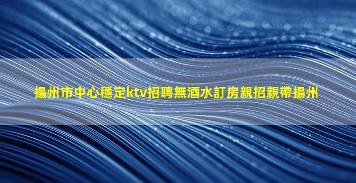 揚州市中心穩定ktv招聘無酒水訂房親招親帶揚州