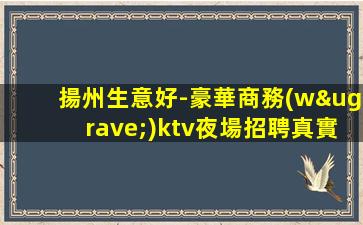 揚州生意好-豪華商務(wù)ktv夜場招聘真實可靠不壓不扣真誠