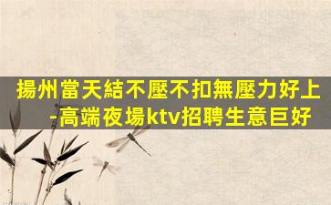 揚州當天結不壓不扣無壓力好上-高端夜場ktv招聘生意巨好