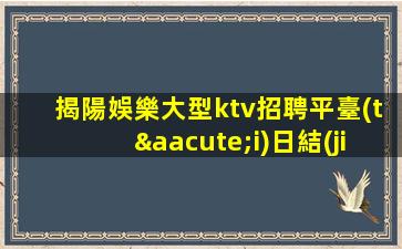 揭陽娛樂大型ktv招聘平臺(tái)日結(jié)工資15起步非中介直招