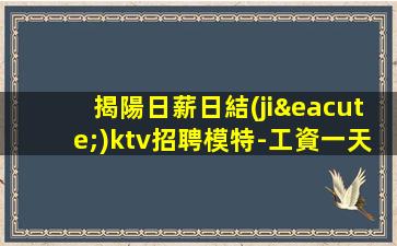 揭陽日薪日結(jié)ktv招聘模特-工資一天一結(jié)算日薪日結(jié)ktv招聘