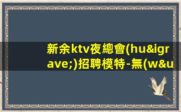新余ktv夜總會(huì)招聘模特-無(wú)壓力包住宿