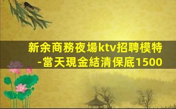 新余商務夜場ktv招聘模特-當天現金結清保底1500