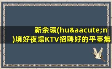 新余環(huán)境好夜場KTV招聘好的平臺無入職費