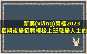 新鄉(xiāng)高檔2023長期夜場招聘輕松上班職場人士的最愛