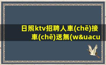 日照ktv招聘人車(chē)接車(chē)送無(wú)任務(wù)好團(tuán)隊(duì)日照