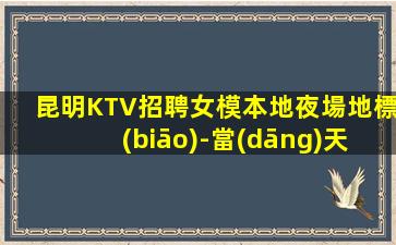 昆明KTV招聘女模本地夜場地標(biāo)-當(dāng)天開始上班