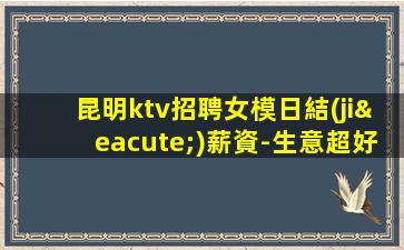 昆明ktv招聘女模日結(jié)薪資-生意超好的能力是敲門磚