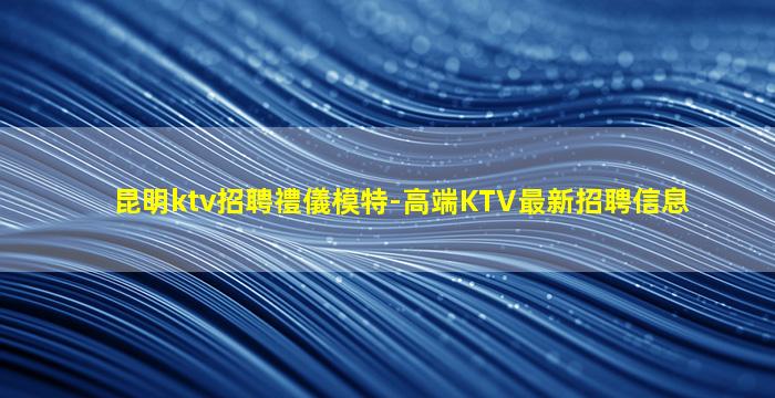 昆明ktv招聘禮儀模特-高端KTV最新招聘信息
