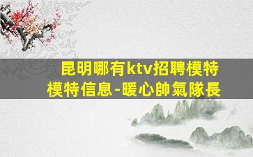 昆明哪有ktv招聘模特模特信息-暖心帥氣隊長