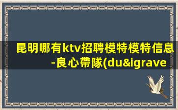 昆明哪有ktv招聘模特模特信息-良心帶隊(duì)保障一切