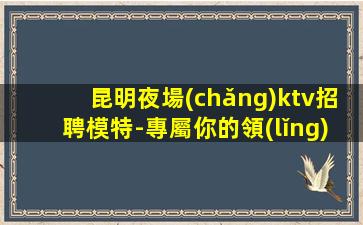 昆明夜場(chǎng)ktv招聘模特-專屬你的領(lǐng)隊(duì)