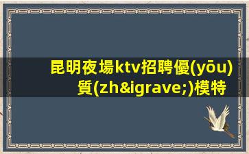 昆明夜場ktv招聘優(yōu)質(zhì)模特-宿舍環(huán)境好不收任何雜費