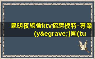昆明夜總會ktv招聘模特-專業(yè)團(tuán)隊(duì)帶你