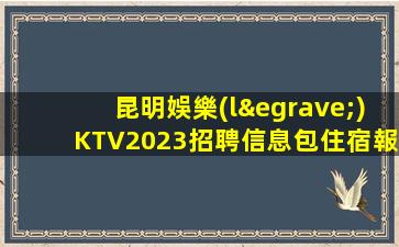昆明娛樂(lè)KTV2023招聘信息包住宿報(bào)銷(xiāo)機(jī)票