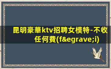 昆明豪華ktv招聘女模特-不收任何費(fèi)用