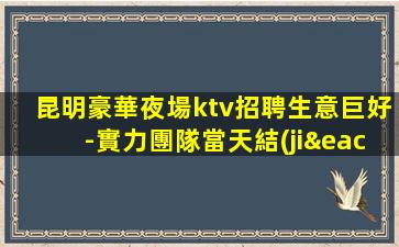 昆明豪華夜場ktv招聘生意巨好-實力團隊當天結(jié)真實可靠