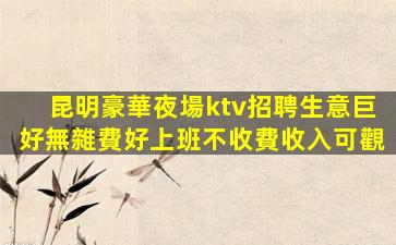 昆明豪華夜場ktv招聘生意巨好無雜費好上班不收費收入可觀