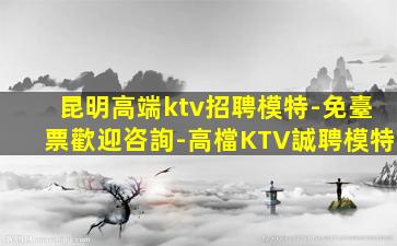 昆明高端ktv招聘模特-免臺票歡迎咨詢-高檔KTV誠聘模特