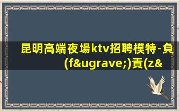 昆明高端夜場ktv招聘模特-負(fù)責(zé)靠譜團隊