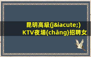 昆明高級(jí)KTV夜場(chǎng)招聘女模-大量高端客戶(hù)