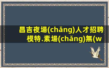 昌吉夜場(chǎng)人才招聘模特.素場(chǎng)無(wú)任務(wù)