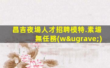 昌吉夜場人才招聘模特.素場無任務(wù)