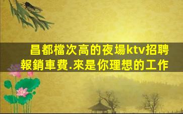 昌都檔次高的夜場ktv招聘報銷車費.來是你理想的工作