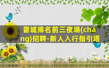 晉城排名前三夜場(chǎng)招聘-新人入行指引塔