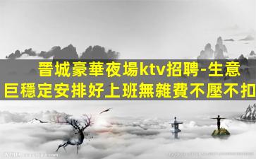 晉城豪華夜場ktv招聘-生意巨穩定安排好上班無雜費不壓不扣