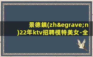 景德鎮(zhèn)22年ktv招聘模特美女-全場(chǎng)每日爆滿