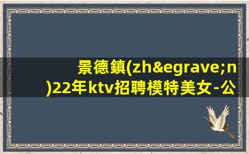 景德鎮(zhèn)22年ktv招聘模特美女-公司發(fā)展需要誠意招聘