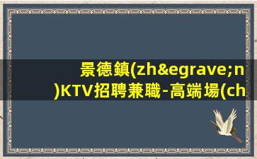景德鎮(zhèn)KTV招聘兼職-高端場(chǎng)無(wú)需入職費(fèi)