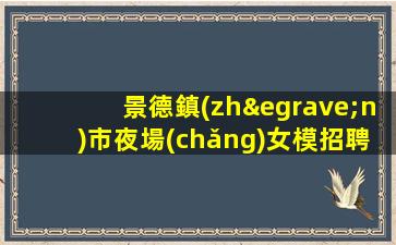 景德鎮(zhèn)市夜場(chǎng)女模招聘信息-不要愁上不到班