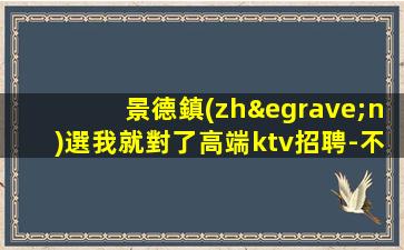 景德鎮(zhèn)選我就對了高端ktv招聘-不壓不扣包吃住生意巨好
