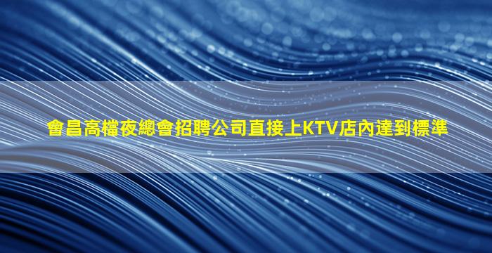 會昌高檔夜總會招聘公司直接上KTV店內達到標準