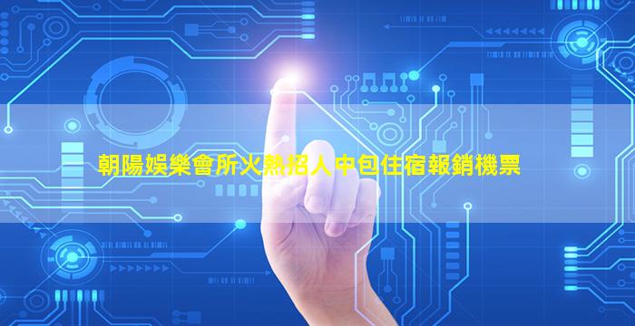 朝陽娛樂會所火熱招人中包住宿報銷機票