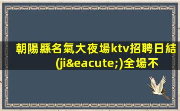 朝陽縣名氣大夜場ktv招聘日結(jié)全場不留一人