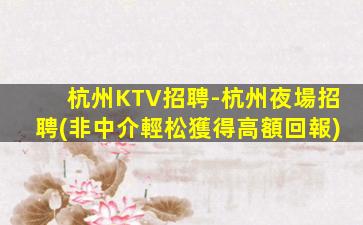 杭州KTV招聘-杭州夜場招聘(非中介輕松獲得高額回報)