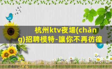 杭州ktv夜場(chǎng)招聘模特-讓你不再彷徨