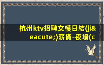 杭州ktv招聘女模日結(jié)薪資-夜場(chǎng)新人求職信息一看就明白