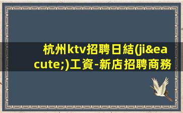 杭州ktv招聘日結(jié)工資-新店招聘商務(wù)模特2023日結(jié)1500